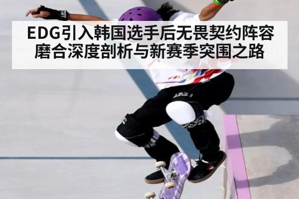 EDG引入韩国选手后无畏契约阵容磨合深度剖析与新赛季突围之路