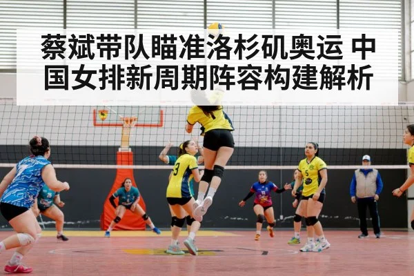 蔡斌带队瞄准洛杉矶奥运 中国女排新周期阵容构建解析
