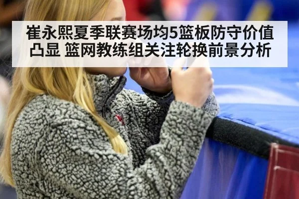 崔永熙夏季联赛场均5篮板防守价值凸显 篮网教练组关注轮换前景分析